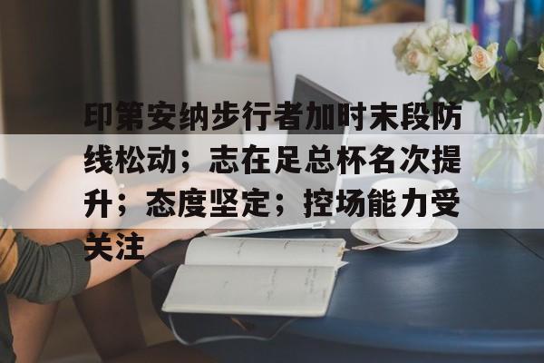 九游体育官网包含印第安纳步行者加时末段防线松动；志在足总杯名次提升；态度坚定；控场能力受关注的词条